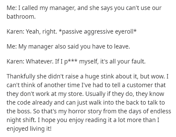 angle - Me I called my manager, and she says you can't use our bathroom. Karen Yeah, right. passive aggressive eyeroll Me My manager also said you have to leave. Karen Whatever. If I p myself, it's all your fault. Thankfully she didn't raise a huge stink 