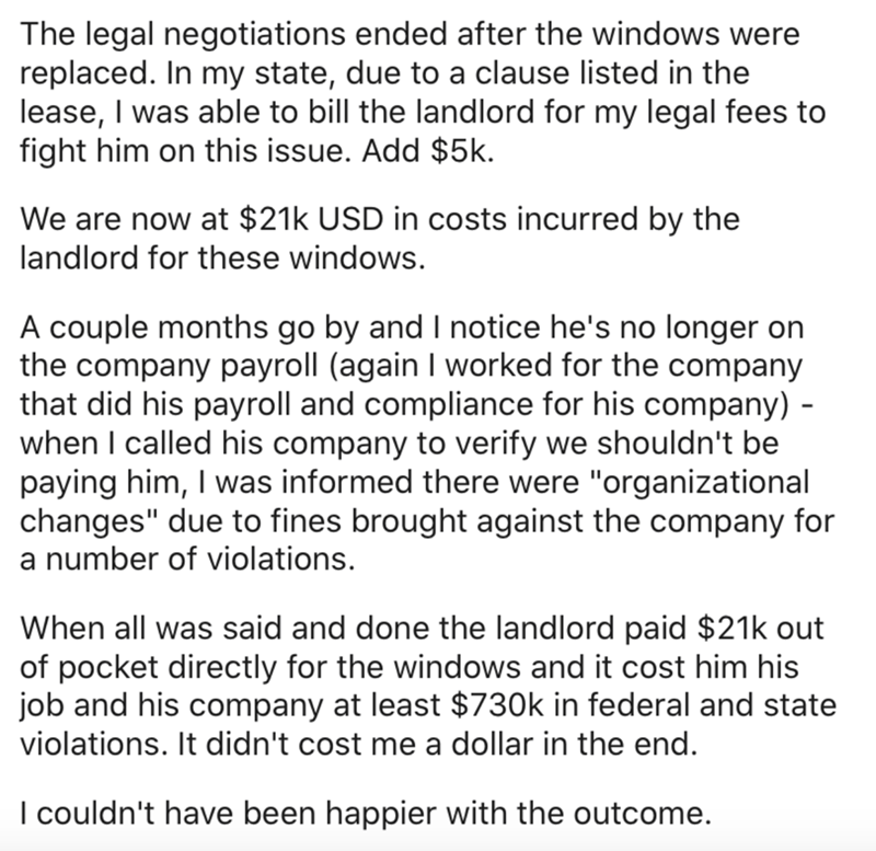 document - The legal negotiations ended after the windows were replaced. In my state, due to a clause listed in the lease, I was able to bill the landlord for my legal fees to fight him on this issue. Add $5k. We are now at $21k Usd in costs incurred by t
