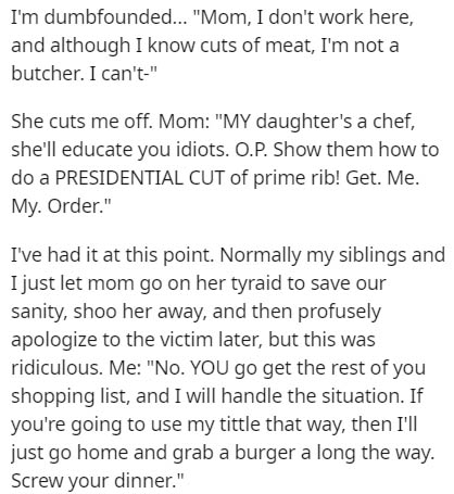 document - I'm dumbfounded... "Mom, I don't work here, and although I know cuts of meat, I'm not a butcher. I can't" She cuts me off. Mom "My daughter's a chef, she'll educate you idiots. O.P. Show them how to do a Presidential Cut of prime rib! Get. Me. 