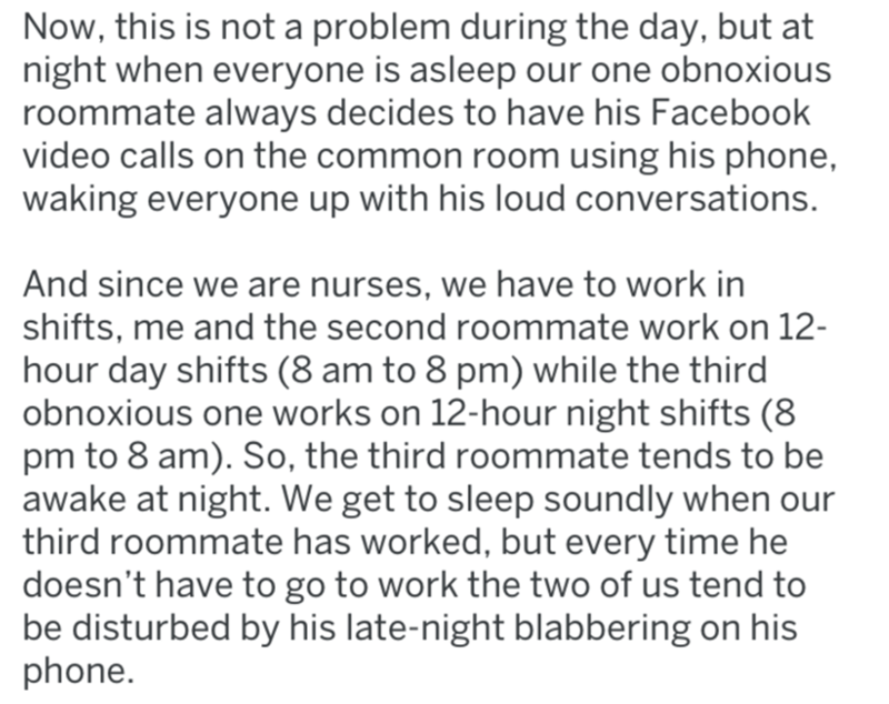 document - Now, this is not a problem during the day, but at night when everyone is asleep our one obnoxious roommate always decides to have his Facebook video calls on the common room using his phone, waking everyone up with his loud conversations. And s