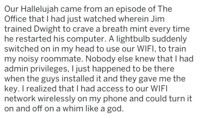 Data - Our Hallelujah came from an episode of The Office that I had just watched wherein Jim trained Dwight to crave a breath mint every time he restarted his computer. A lightbulb suddenly switched on in my head to use our Wifi, to train my noisy roommat