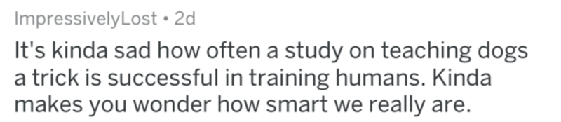 don t know what you - ImpressivelyLost 2d It's kinda sad how often a study on teaching dogs a trick is successful in training humans. Kinda makes you wonder how smart we really are.
