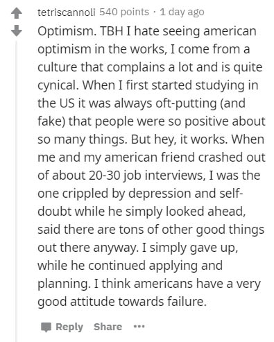 tetriscannoli 540 points . 1 day ago Optimism. Tbh I hate seeing american optimism in the works, I come from a culture that complains a lot and is quite cynical. When I first started studying in the Us it was always oftputting and fake that people were so