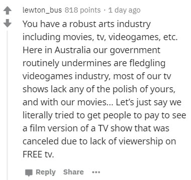 document - lewton_bus 818 points. 1 day ago You have a robust arts industry including movies, tv, videogames, etc. Here in Australia our government routinely undermines are fledgling videogames industry, most of our tv shows lack any of the polish of your