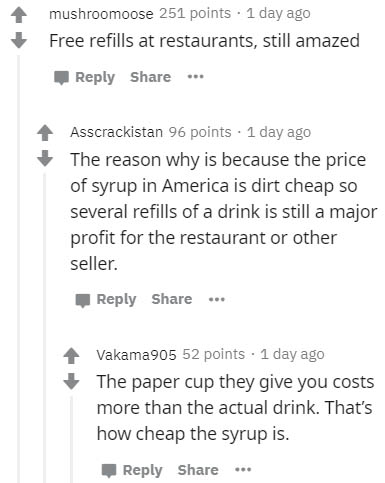 document - mushroomoose 251 points . 1 day ago Free refills at restaurants, still amazed ... Asscrackistan 96 points . 1 day ago The reason why is because the price of syrup in America is dirt cheap so several refills of a drink is still a major profit fo