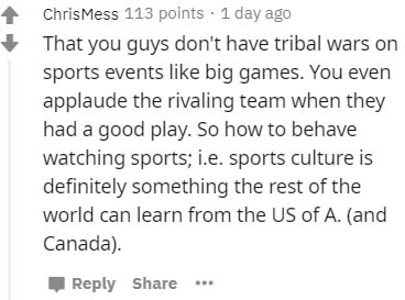 handwriting - ChrisMess 113 points . 1 day ago That you guys don't have tribal wars on sports events big games. You even applaude the rivaling team when they had a good play. So how to behave watching sports; i.e. sports culture is definitely something th
