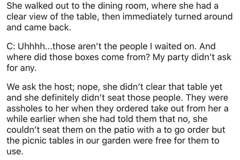 She walked out to the dining room, where she had a clear view of the table, then immediately turned around and came back. C Uhhhh...those aren't the people I waited on. And where did those boxes come from? My party didn't ask for any We ask the host; nope