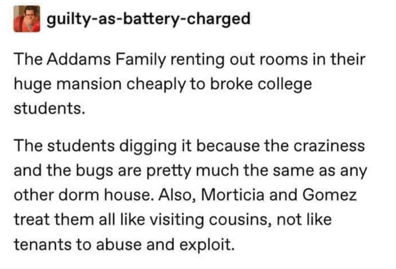 guiltyasbatterycharged The Addams Family renting out rooms in their huge mansion cheaply to broke college students. The students digging it because the craziness and the bugs are pretty much the same as any other dorm house. Also, Morticia and Gomez treat