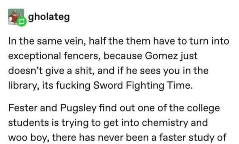 document - gholateg In the same vein, half the them have to turn into exceptional fencers, because Gomez just doesn't give a shit, and if he sees you in the library, its fucking Sword Fighting Time. Fester and Pugsley find out one of the college students 