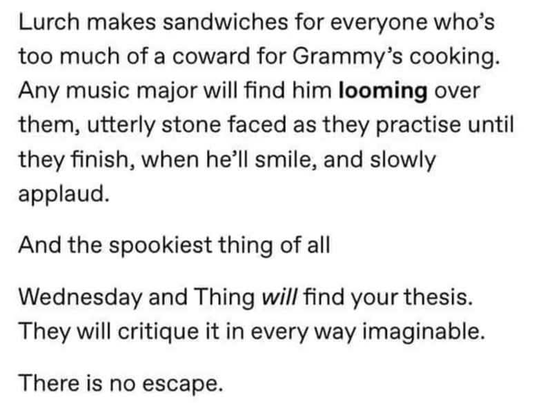 document - Lurch makes sandwiches for everyone who's too much of a coward for Grammy's cooking. Any music major will find him looming over them, utterly stone faced as they practise until they finish, when he'll smile, and slowly applaud. And the spookies