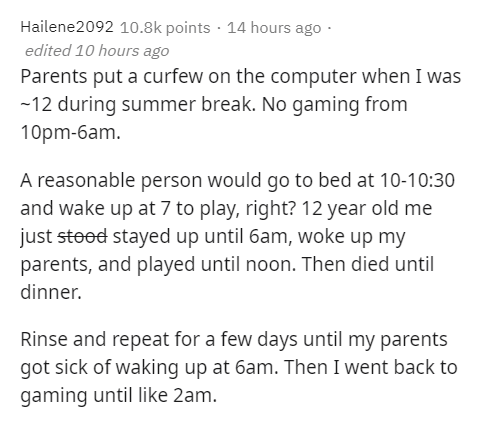 am i christian song lyrics - Hailene2092 points 14 hours ago edited 10 hours ago Parents put a curfew on the computer when I was 12 during summer break. No gaming from 10pm6am. A reasonable person would go to bed at 10 and wake up at 7 to play, right? 12 