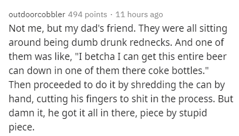 Text - outdoorcobbler 494 points 11 hours ago Not me, but my dad's friend. They were all sitting around being dumb drunk rednecks. And one of them was , "I betcha I can get this entire beer can down in one of them there coke bottles." Then proceeded to do