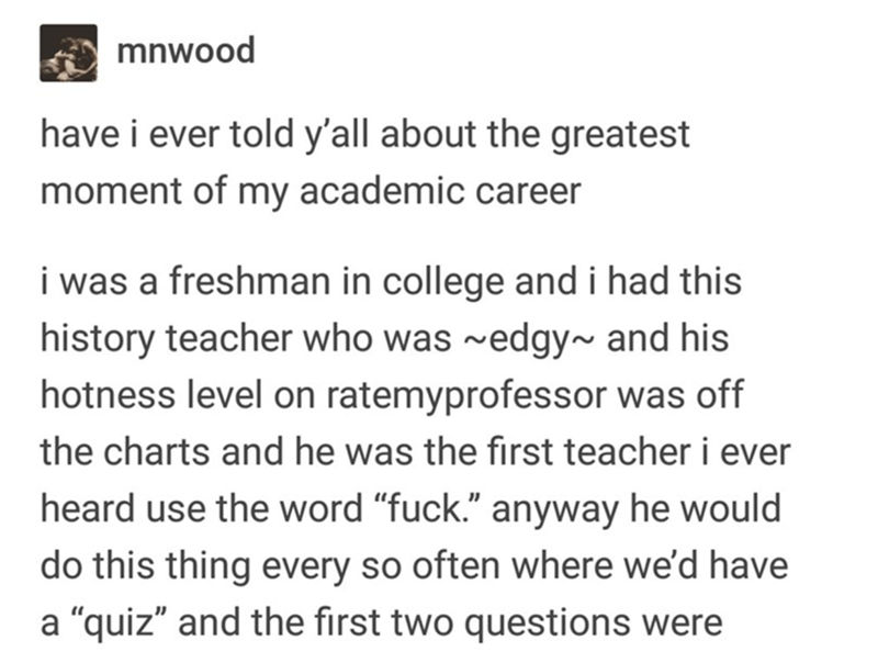 document - mnwood have i ever told y'all about the greatest moment of my academic career i was a freshman in college and i had this history teacher who was ~edgy~ and his hotness level on ratemyprofessor was off the charts and he was the first teacher i e