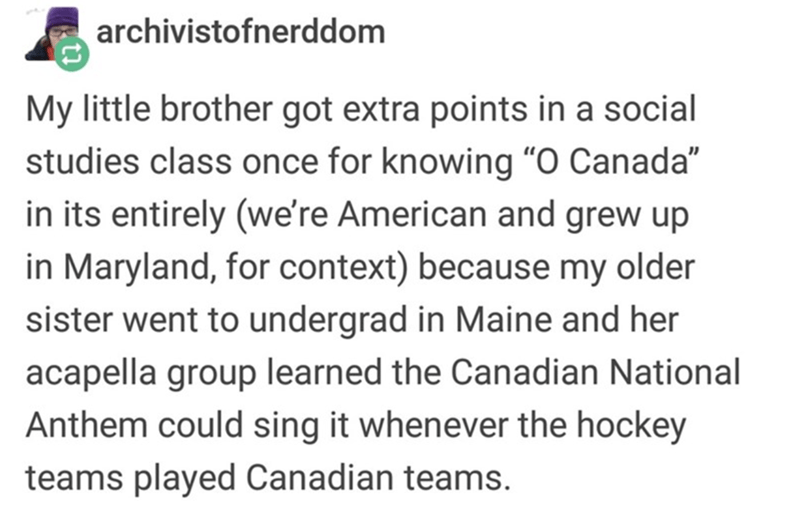 archivistofnerddom My little brother got extra points in a social studies class once for knowing O Canada in its entirely we're American and grew up in Maryland, for context because my older sister went to undergrad in Maine and her acapella group learned