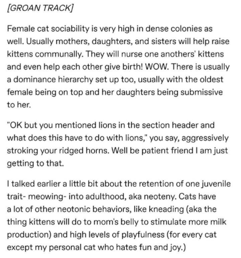 document - Groan Track Female cat sociability is very high in dense colonies as well. Usually mothers, daughters, and sisters will help raise kittens communally. They will nurse one anothers' kittens and even help each other give birth! Wow. There is usua