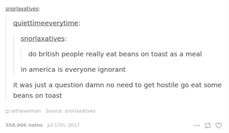 document - snorlaxatives quiettimeeverytime snorlaxatives do british people really eat beans on toast as a meal in america is everyone ignorant it was just a question damn no need to get hostile go eat some beans on toast setheverman Source snorlaxatives 