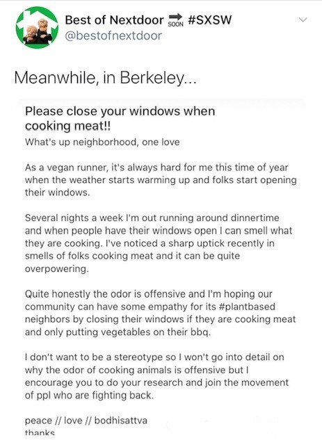 document - Best of Nextdoor Meanwhile, in Berkeley... Please close your windows when cooking meat!! What's up neighborhood, one love As a vegan runner, it's always hard for me this time of year when the weather starts warming up and folks start opening th