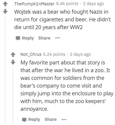 document - ThePumpkin Master points. 2 days ago Wojtek was a bear who fought Nazis in return for cigarettes and beer. He didn't die until 20 years after WW2 ... Not_Chrus points 2 days ago My favorite part about that story is that after the war he lived i