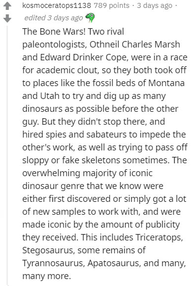 document - kosmoceratops1138 789 points . 3 days ago edited 3 days ago The Bone Wars! Two rival paleontologists, Othneil Charles Marsh and Edward Drinker Cope, were in a race for academic clout, so they both took off to places the fossil beds of Montana a