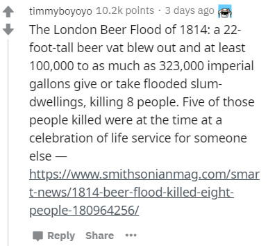 document - timmyboyoyo points. 3 days ago The London Beer Flood of 1814 a 22 foottall beer vat blew out and at least 100,000 to as much as 323,000 imperial gallons give or take flooded slum dwellings, killing 8 people. Five of those people killed were at 