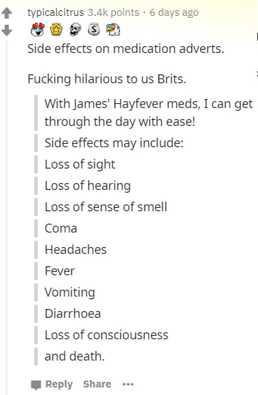document - typicalcitrus points. 6 days ago Side effects on medication adverts. Fucking hilarious to us Brits. With James' Hayfever meds, I can get through the day with ease! Side effects may include Loss of sight Loss of hearing Loss of sense of smell Co