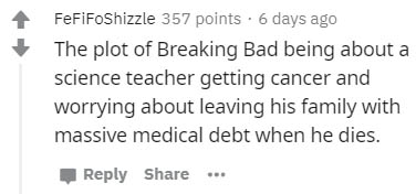 number - FeFiFoShizzle 357 points. 6 days ago The plot of Breaking Bad being about a science teacher getting cancer and worrying about leaving his family with massive medical debt when he dies.