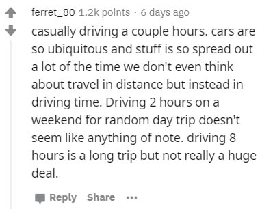 document - ferret_80 points. 6 days ago casually driving a couple hours. cars are so ubiquitous and stuff is so spread out a lot of the time we don't even think about travel in distance but instead in driving time. Driving 2 hours on a weekend for random 