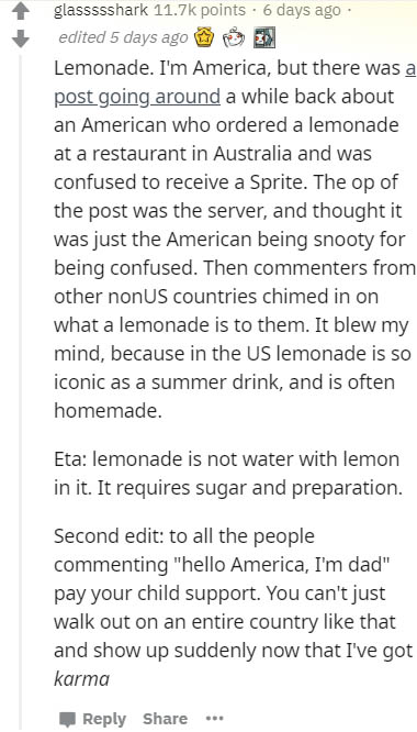 document - glassssshark points. 6 days ago edited 5 days ago Lemonade. I'm America, but there was a post going around a while back about an American who ordered a lemonade at a restaurant in Australia and was confused to receive a Sprite. The op of the po