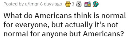 number - Posted by uImgr 6 days ago 3S What do Americans think is normal for everyone, but actually it's not normal for anyone but Americans?