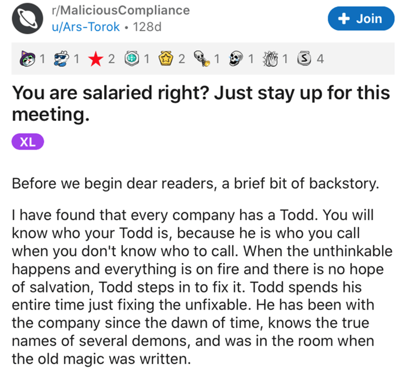 angle - rMaliciousCompliance uArsTorok 128d Join 1 1 2 1 2 1 1 1 S 4 You are salaried right? Just stay up for this meeting. Xl Before we begin dear readers, a brief bit of backstory. I have found that every company has a Todd. You will know who your Todd 