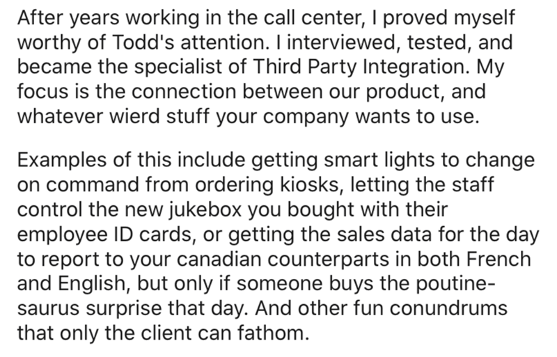 angle - After years working in the call center, I proved myself worthy of Todd's attention. I interviewed, tested, and became the specialist of Third Party Integration. My focus is the connection between our product, and whatever wierd stuff your company 