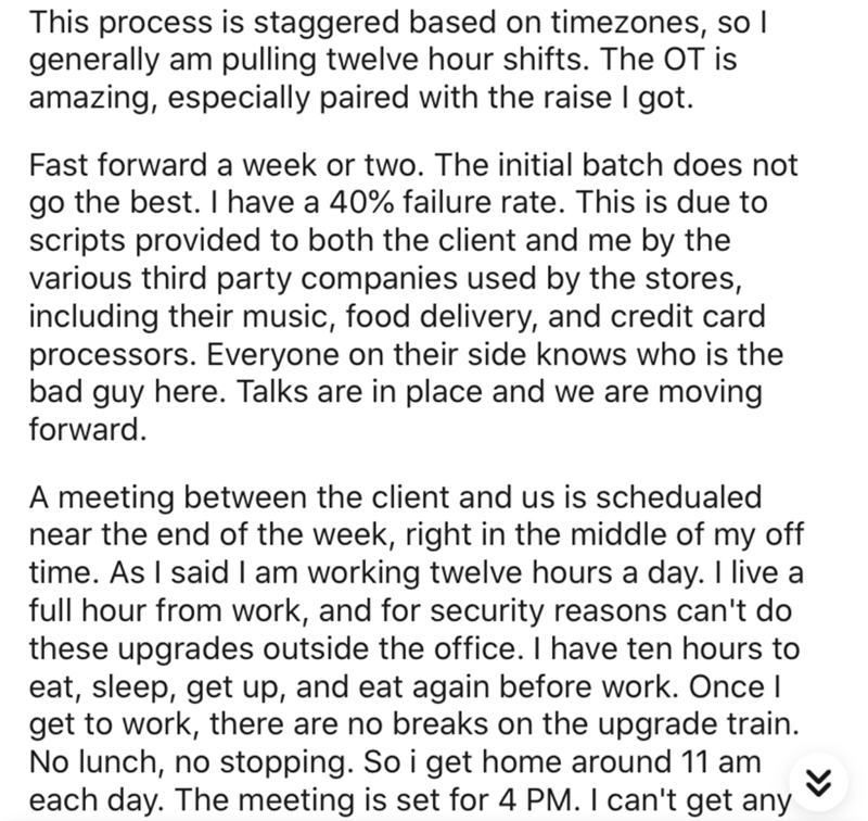angle - This process is staggered based on timezones, so I generally am pulling twelve hour shifts. The Ot is amazing, especially paired with the raise I got. Fast forward a week or two. The initial batch does not go the best. I have a 40% failure rate. T