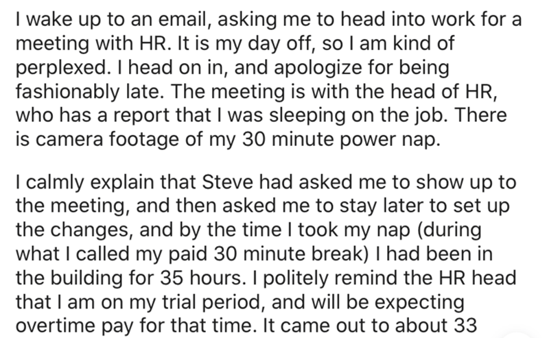 document - I wake up to an email, asking me to head into work for a meeting with Hr. It is my day off, so I am kind of perplexed. I head on in, and apologize for being fashionably late. The meeting is with the head of Hr, who has a report that I was sleep