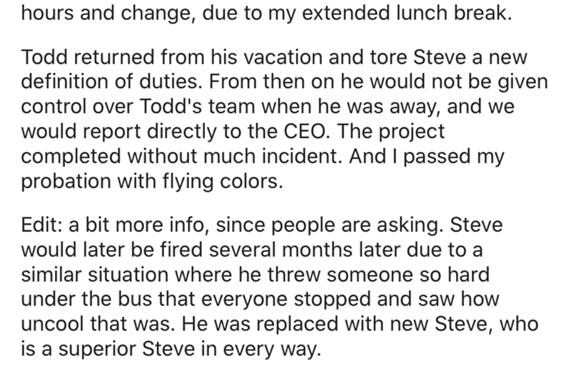 Text - hours and change, due to my extended lunch break. Todd returned from his vacation and tore Steve a new definition of duties. From then on he would not be given control over Todd's team when he was away, and we would report directly to the Ceo. The 
