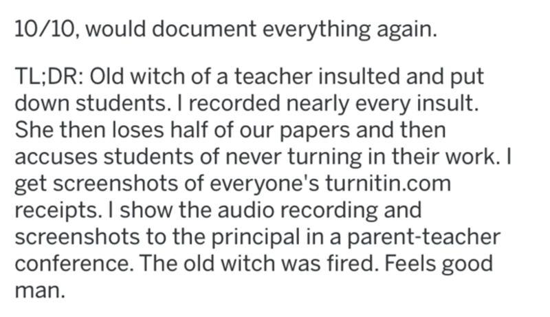 1010, would document everything again. Tl;Dr Old witch of a teacher insulted and put down students. I recorded nearly every insult. She then loses half of our papers and then accuses students of never turning in their work. I get screenshots of everyone's
