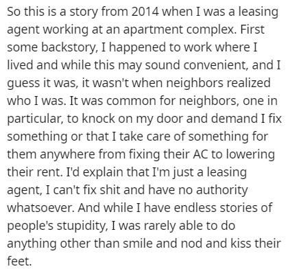 document - So this is a story from 2014 when I was a leasing agent working at an apartment complex. First some backstory, I happened to work where I lived and while this may sound convenient, and I guess it was, it wasn't when neighbors realized who I was