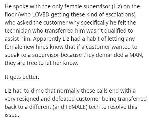 document - He spoke with the only female supervisor Liz on the floor who Loved getting these kind of escalations who asked the customer why specifically he felt the technician who transferred him wasn't qualified to assist him. Apparently Liz had a habit 