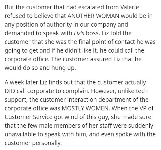 But the customer that had escalated from Valerie refused to believe that Another Woman would be in any position of authority in our company and demanded to speak with Liz's boss. Liz told the customer that she was the final point of contact he was going t