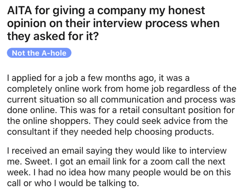 angle - Aita for giving a company my honest opinion on their interview process when they asked for it? Not the Ahole I applied for a job a few months ago, it was a completely online work from home job regardless of the current situation so all communicati