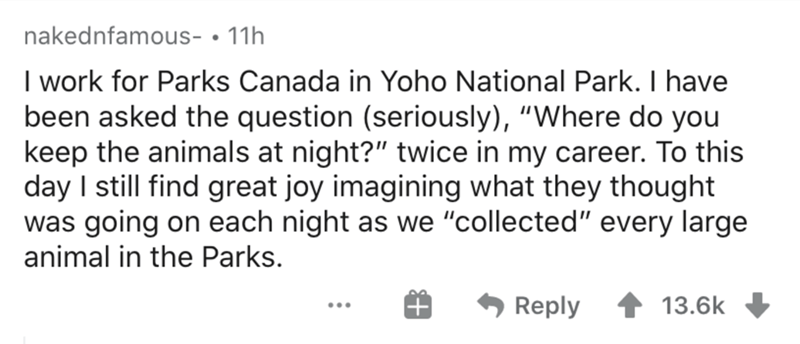 handwriting - nakednfamous 11h I work for Parks Canada in Yoho National Park. I have been asked the question seriously, "Where do you keep the animals at night?" twice in my career. To this day I still find great joy imagining what they thought was going 