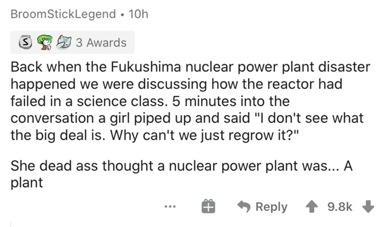 document - BroomStickLegend 10h s 59 3 Awards Back when the Fukushima nuclear power plant disaster happened we were discussing how the reactor had failed in a science class. 5 minutes into the conversation a girl piped up and said "I don't see what the bi
