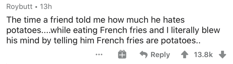 Mind - Roybutt 13h The time a friend told me how much he hates potatoes....while eating French fries and I literally blew his mind by telling him French fries are potatoes.. 1