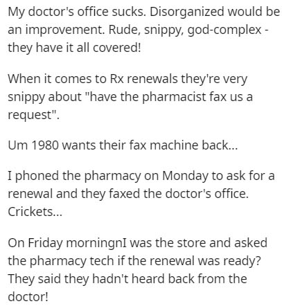 document - My doctor's office sucks. Disorganized would be an improvement. Rude, snippy, godcomplex they have it all covered! When it comes to Rx renewals they're very snippy about "have the pharmacist fax us a request". Um 1980 wants their fax machine ba