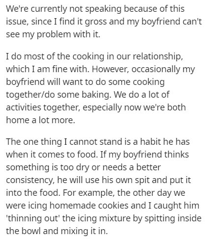 document - We're currently not speaking because of this issue, since I find it gross and my boyfriend can't see my problem with it. I do most of the cooking in our relationship, which I am fine with. However, occasionally my boyfriend will want to do some