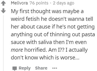 handwriting - Melivora 76 points. 2 days ago My first thought was maybe a weird fetish he doesn't wanna tell her about cause if he's not getting anything out of thinning out pasta sauce with saliva then I'm even more horrified. Am I?? I actually don't kno