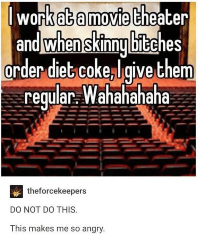 I work at a movie theater and when skinny bitches order diet coke, I give them regular. Wahahahaha theforcekeepers Do Not Do This. This makes me so angry.