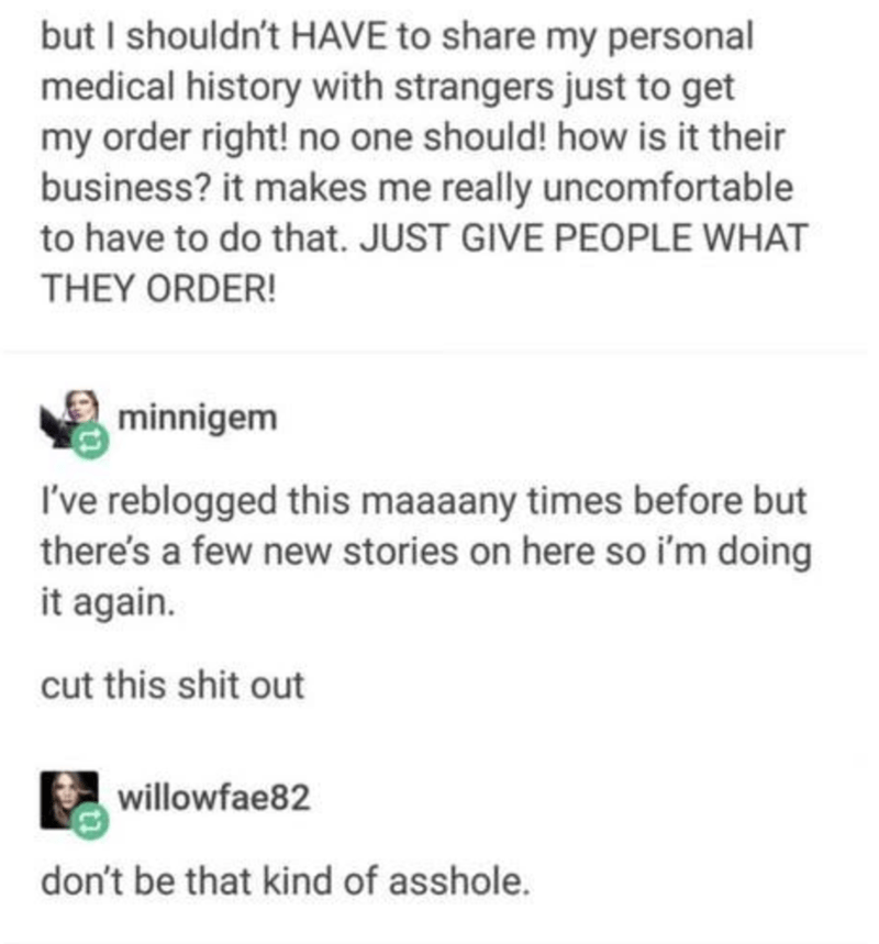 but I shouldn't Have to my personal medical history with strangers just to get my order right! no one should! how is it their business? it makes me really uncomfortable to have to do that. Just Give People What They Order! minnigem I've reblogged this…