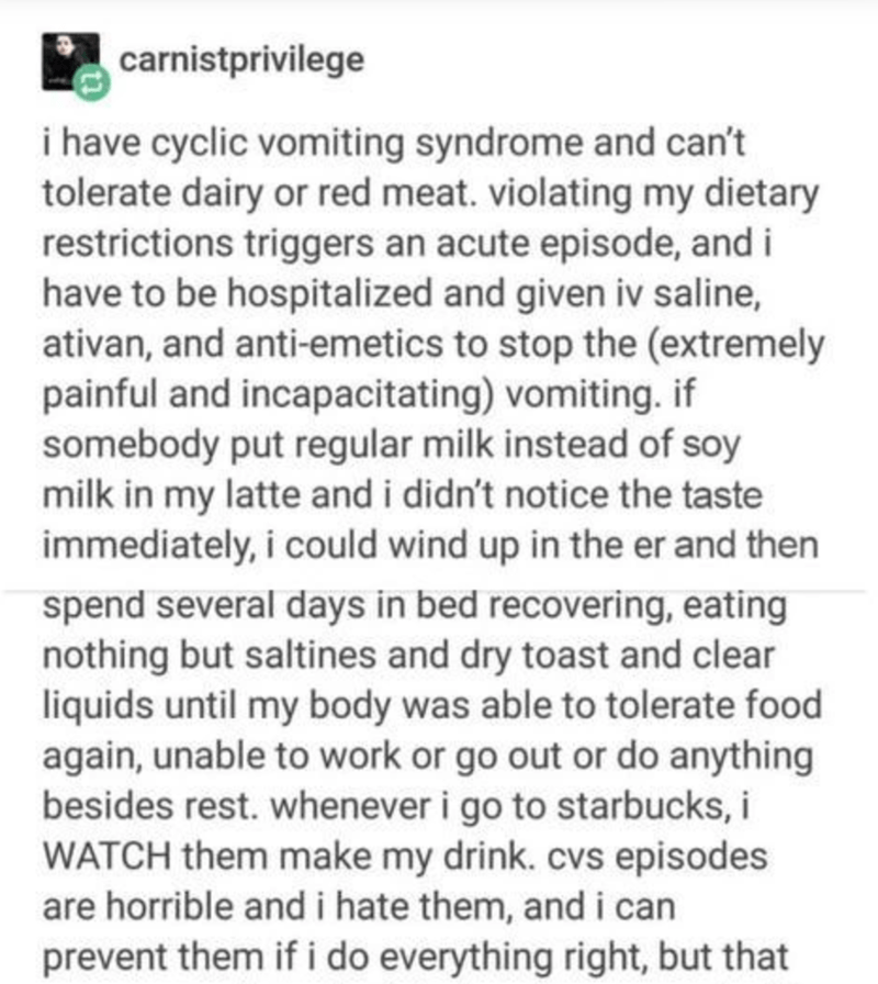 document - carnistprivilege i have cyclic vomiting syndrome and can't tolerate dairy or red meat. violating my dietary restrictions triggers an acute episode, and i have to be hospitalized and given iv saline, ativan, and antiemetics to stop the extremely