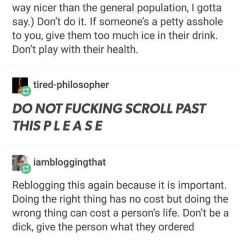 document - way nicer than the general population, I gotta say. Don't do it. If someone's a petty asshole to you, give them too much ice in their drink. Don't play with their health. tiredphilosopher Do Not Fucking Scroll Past This Please iambloggingthat R