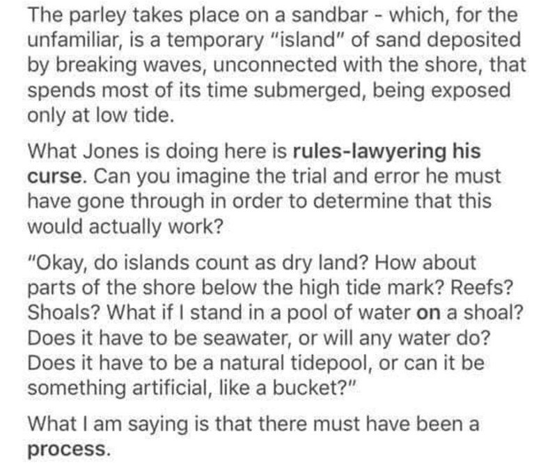 document - The parley takes place on a sandbar which, for the unfamiliar, is a temporary "island" of sand deposited by breaking waves, unconnected with the shore, that spends most of its time submerged, being exposed only at low tide. What Jones is doing 